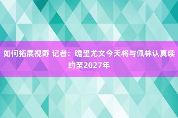 如何拓展视野 记者：瞻望尤文今天将与佩林认真续约至2027年