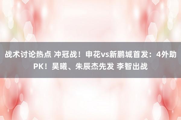 战术讨论热点 冲冠战！申花vs新鹏城首发：4外助PK！吴曦、朱辰杰先发 李智出战