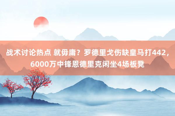 战术讨论热点 就毋庸？罗德里戈伤缺皇马打442，6000万中锋恩德里克闲坐4场板凳