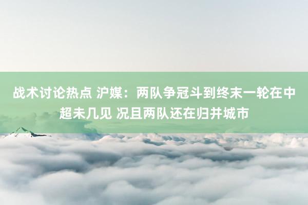 战术讨论热点 沪媒：两队争冠斗到终末一轮在中超未几见 况且两队还在归并城市