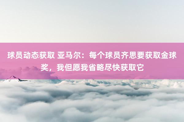 球员动态获取 亚马尔：每个球员齐思要获取金球奖，我但愿我省略尽快获取它