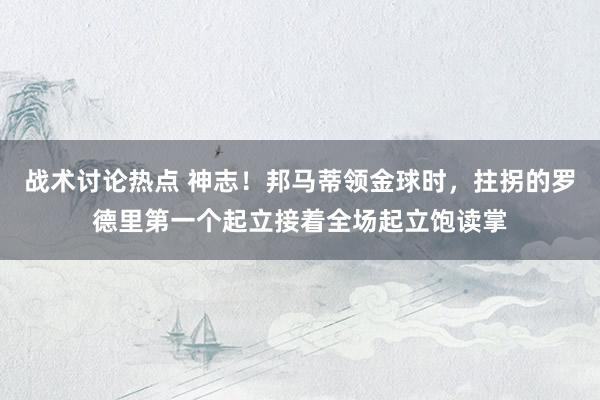 战术讨论热点 神志！邦马蒂领金球时，拄拐的罗德里第一个起立接着全场起立饱读掌