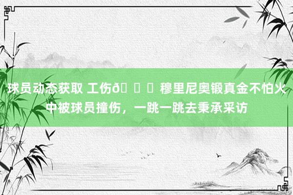 球员动态获取 工伤😂穆里尼奥锻真金不怕火中被球员撞伤，一跳一跳去秉承采访