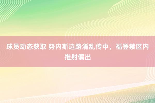 球员动态获取 努内斯边路淆乱传中，福登禁区内推射偏出