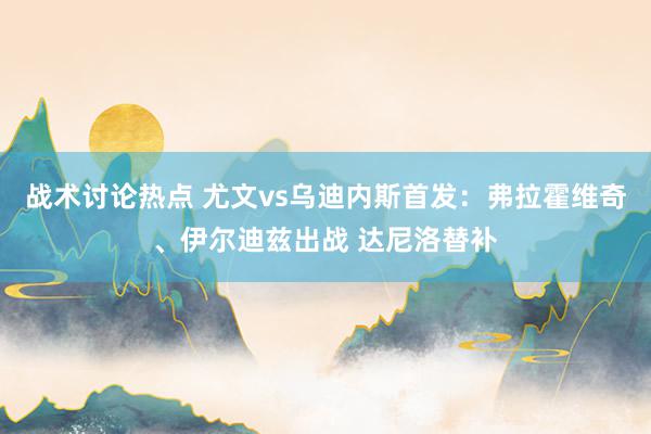 战术讨论热点 尤文vs乌迪内斯首发：弗拉霍维奇、伊尔迪兹出战 达尼洛替补