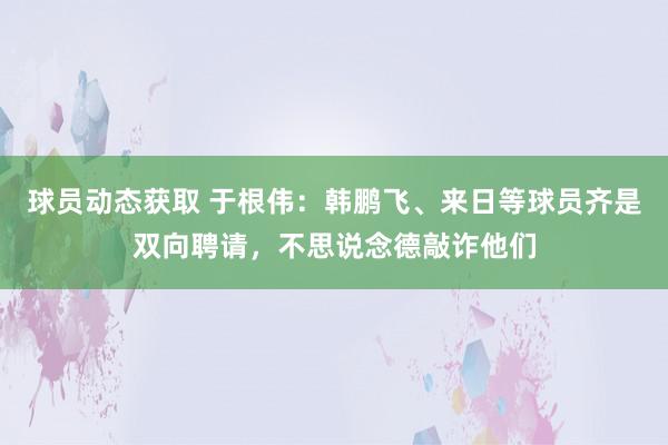 球员动态获取 于根伟：韩鹏飞、来日等球员齐是双向聘请，不思说念德敲诈他们