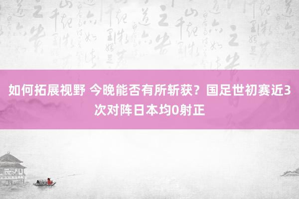 如何拓展视野 今晚能否有所斩获？国足世初赛近3次对阵日本均0射正