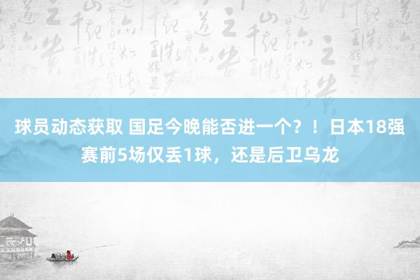 球员动态获取 国足今晚能否进一个？！日本18强赛前5场仅丢1球，还是后卫乌龙