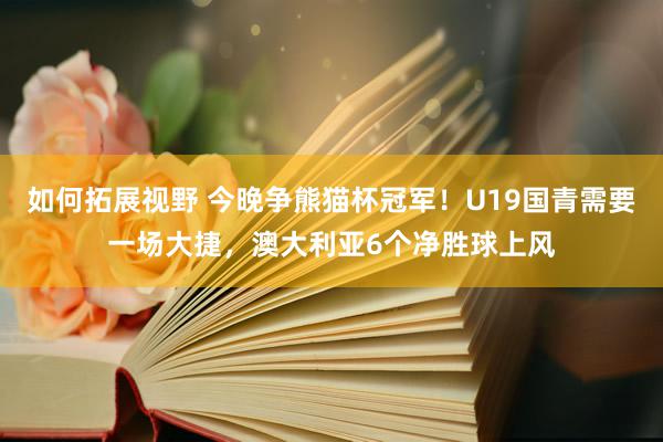 如何拓展视野 今晚争熊猫杯冠军！U19国青需要一场大捷，澳大利亚6个净胜球上风