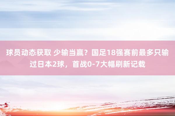 球员动态获取 少输当赢？国足18强赛前最多只输过日本2球，首战0-7大幅刷新记载