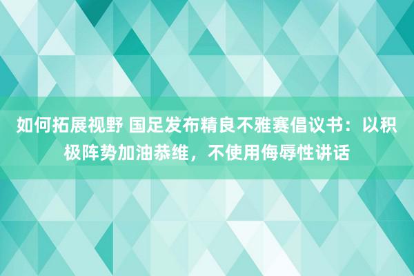 如何拓展视野 国足发布精良不雅赛倡议书：以积极阵势加油恭维，不使用侮辱性讲话