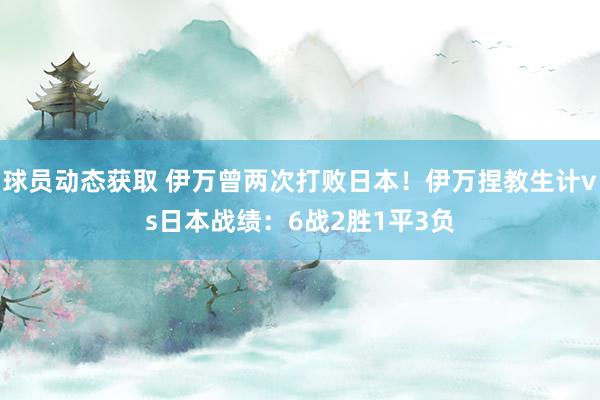 球员动态获取 伊万曾两次打败日本！伊万捏教生计vs日本战绩：6战2胜1平3负