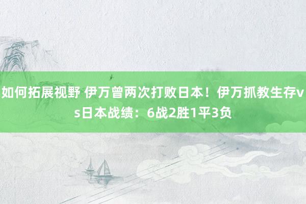 如何拓展视野 伊万曾两次打败日本！伊万抓教生存vs日本战绩：6战2胜1平3负