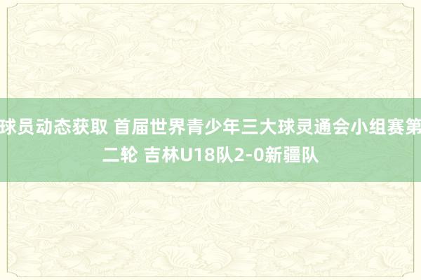 球员动态获取 首届世界青少年三大球灵通会小组赛第二轮 吉林U18队2-0新疆队