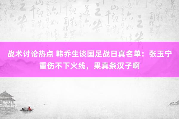 战术讨论热点 韩乔生谈国足战日真名单：张玉宁重伤不下火线，果真条汉子啊