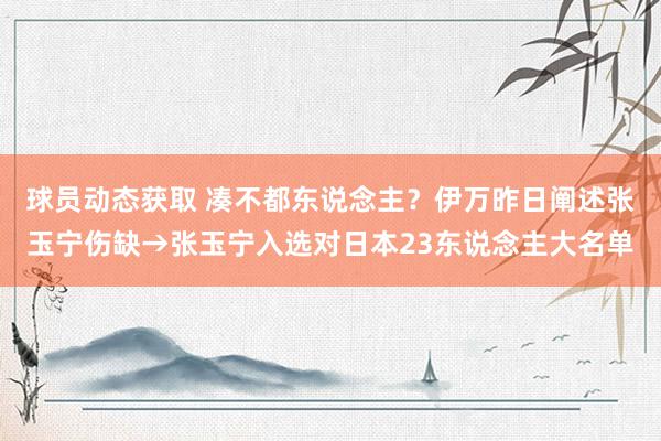 球员动态获取 凑不都东说念主？伊万昨日阐述张玉宁伤缺→张玉宁入选对日本23东说念主大名单