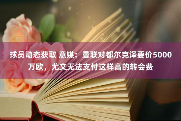 球员动态获取 意媒：曼联对都尔克泽要价5000万欧，尤文无法支付这样高的转会费