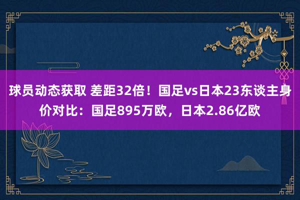 球员动态获取 差距32倍！国足vs日本23东谈主身价对比：国足895万欧，日本2.86亿欧