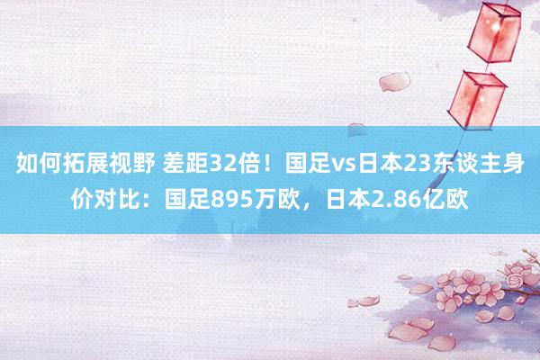 如何拓展视野 差距32倍！国足vs日本23东谈主身价对比：国足895万欧，日本2.86亿欧