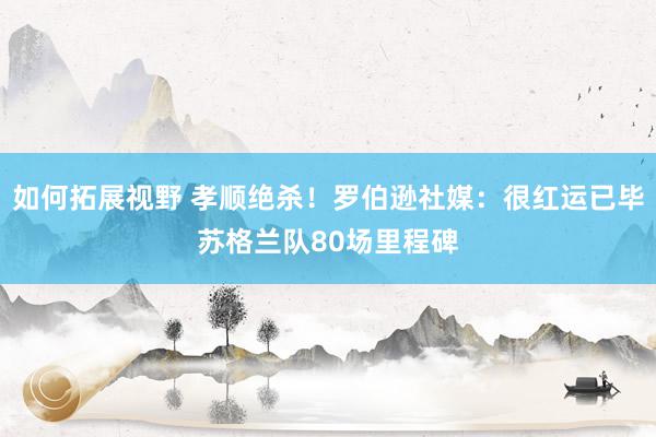 如何拓展视野 孝顺绝杀！罗伯逊社媒：很红运已毕苏格兰队80场里程碑