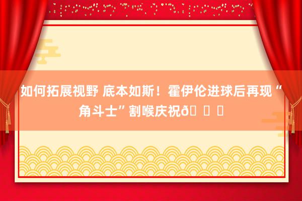 如何拓展视野 底本如斯！霍伊伦进球后再现“角斗士”割喉庆祝👎