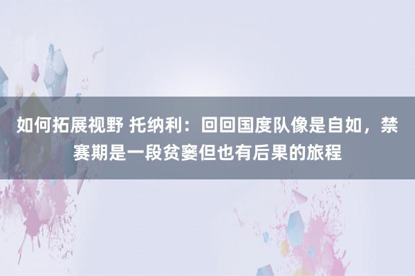 如何拓展视野 托纳利：回回国度队像是自如，禁赛期是一段贫窭但也有后果的旅程