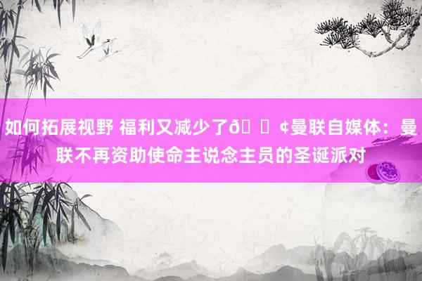 如何拓展视野 福利又减少了😢曼联自媒体：曼联不再资助使命主说念主员的圣诞派对