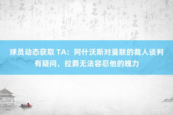 球员动态获取 TA：阿什沃斯对曼联的裁人谈判有疑问，拉爵无法容忍他的魄力