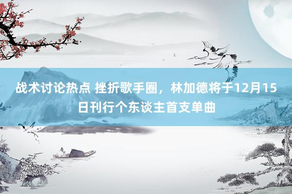 战术讨论热点 挫折歌手圈，林加德将于12月15日刊行个东谈主首支单曲