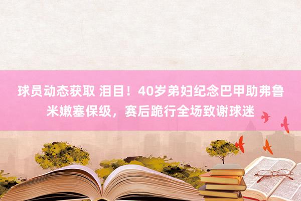 球员动态获取 泪目！40岁弟妇纪念巴甲助弗鲁米嫩塞保级，赛后跪行全场致谢球迷