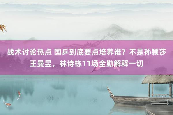 战术讨论热点 国乒到底要点培养谁？不是孙颖莎王曼昱，林诗栋11场全勤解释一切