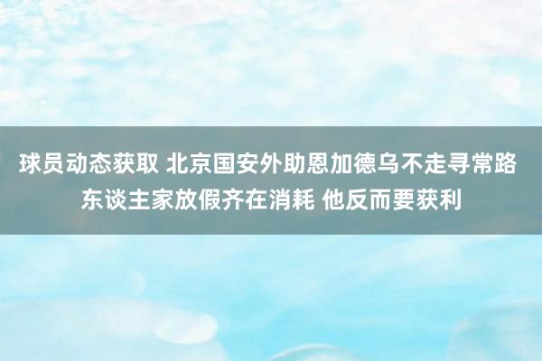 球员动态获取 北京国安外助恩加德乌不走寻常路 东谈主家放假齐在消耗 他反而要获利