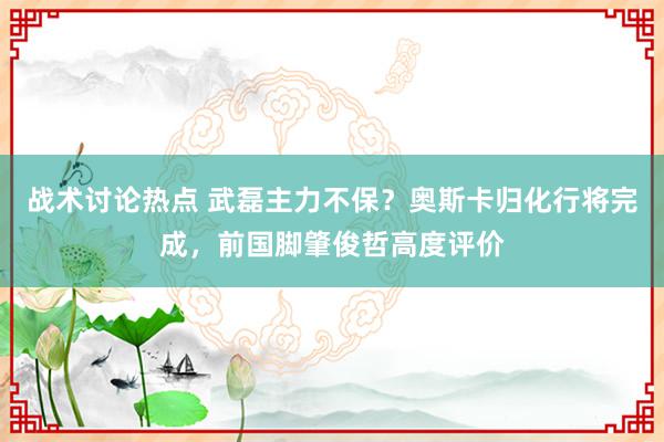 战术讨论热点 武磊主力不保？奥斯卡归化行将完成，前国脚肇俊哲高度评价